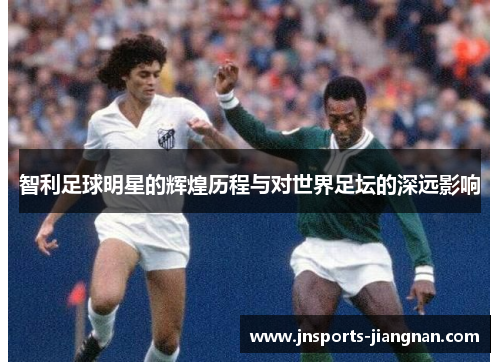智利足球明星的辉煌历程与对世界足坛的深远影响