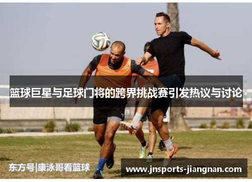 篮球巨星与足球门将的跨界挑战赛引发热议与讨论