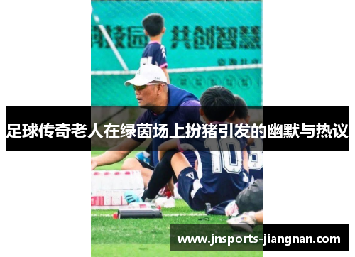 足球传奇老人在绿茵场上扮猪引发的幽默与热议